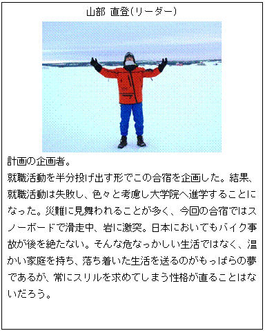 テキスト ボックス: 山部 直登(リーダー)
計画の企画者。
就職活動を半分投げ出す形でこの合宿を企画した。結果、就職活動は失敗し、色々と考慮し大学院へ進学することになった。災難に見舞われることが多く、今回の合宿ではスノーボードで滑走中、岩に激突。日本においてもバイク事故が後を絶たない。そんな危なっかしい生活ではなく、温かい家庭を持ち、落ち着いた生活を送るのがもっぱらの夢であるが、常にスリルを求めてしまう性格が直ることはないだろう。