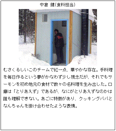 テキスト ボックス: 中倉 健(食料担当)
むさくるしいこのチームで紅一点、華やかな存在。手料理を毎日作るという夢がかなわず少し残念だが、それでもサーモンを初め地元の食材で数々の名料理を生み出した。口癖は「とりあえず」であるが、なにがとりあえずなのかは誰も理解できない。あごに特徴があり、クッキングパパとなんちゃんを掛け合わせたような表情。
