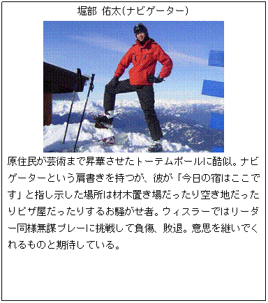 テキスト ボックス: 堀部 佑太(ナビゲーター)
原住民が芸術まで昇華させたトーテムポールに酷似。ナビゲーターという肩書きを持つが、彼が「今日の宿はここです」と指し示した場所は材木置き場だったり空き地だったりピザ屋だったりするお騒がせ者。ウィスラーではリーダー同様無謀プレーに挑戦して負傷、敗退。意思を継いでくれるものと期待している。